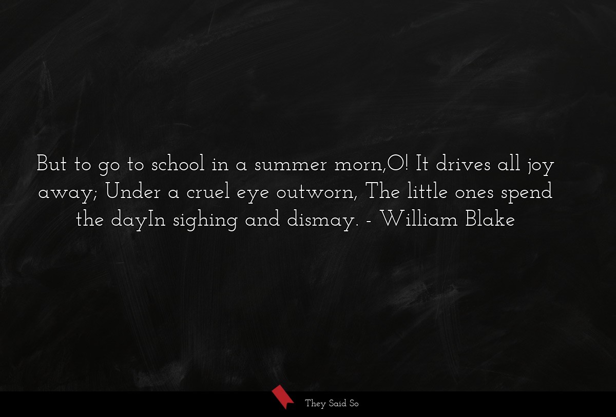 But to go to school in a summer morn,O! It drives all joy away; Under a cruel eye outworn, The little ones spend the dayIn sighing and dismay.