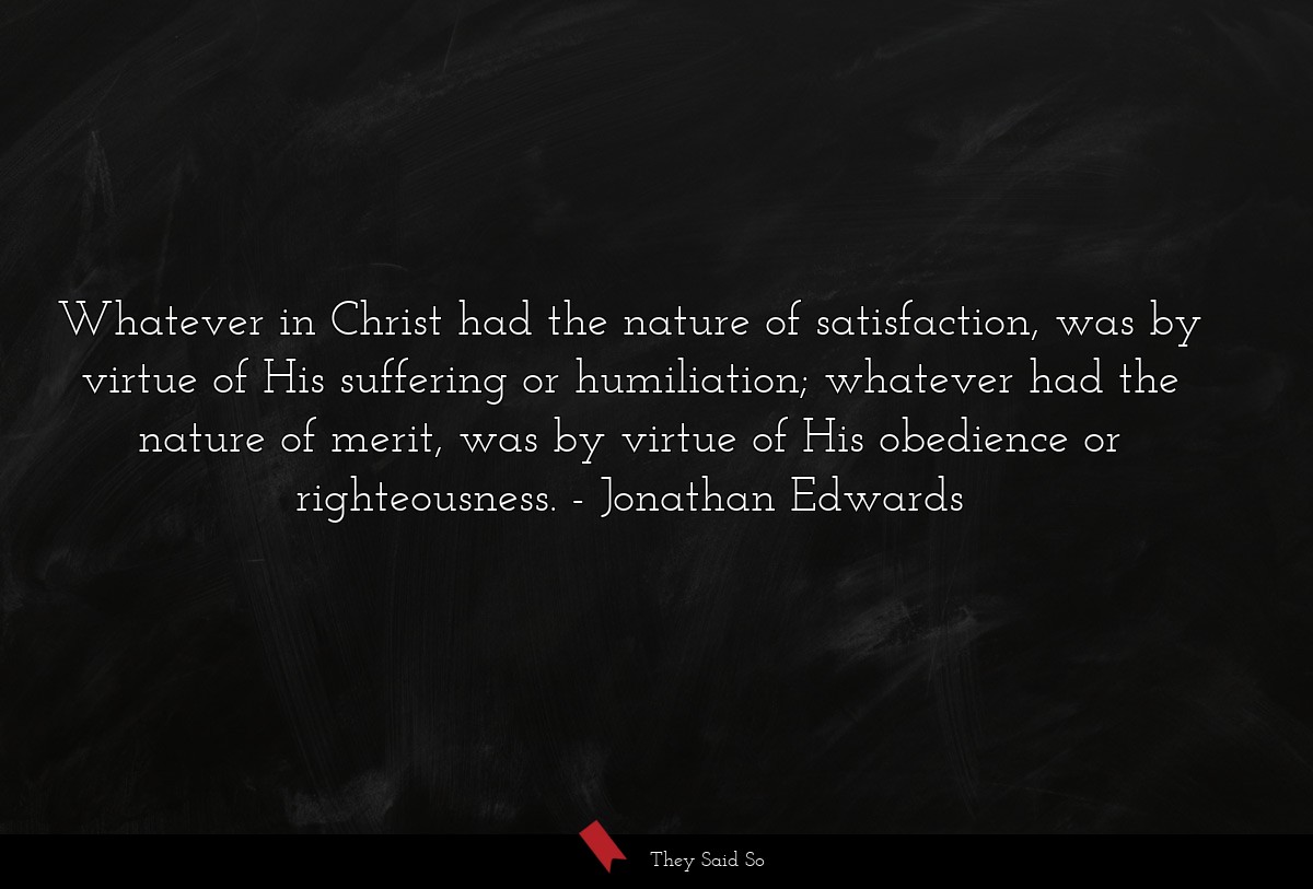 Whatever in Christ had the nature of satisfaction, was by virtue of His suffering or humiliation; whatever had the nature of merit, was by virtue of His obedience or righteousness.