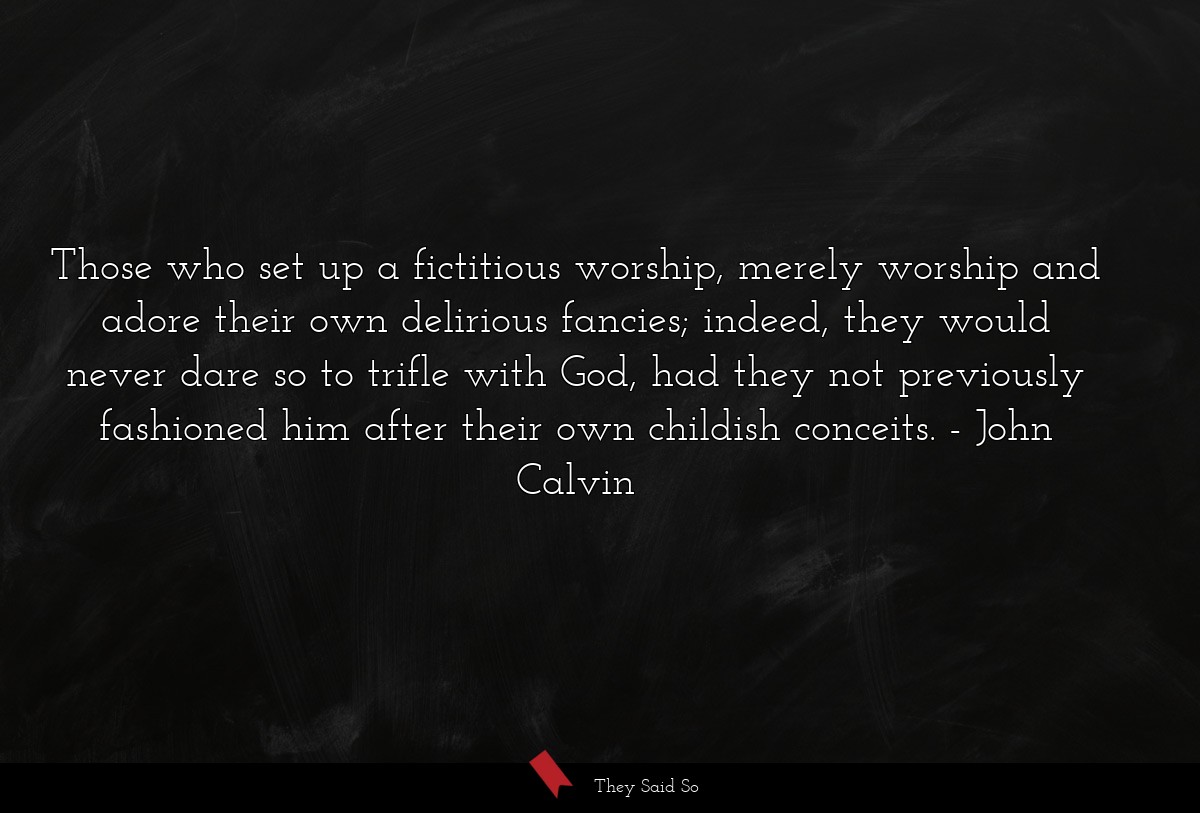 Those who set up a fictitious worship, merely worship and adore their own delirious fancies; indeed, they would never dare so to trifle with God, had they not previously fashioned him after their own childish conceits.