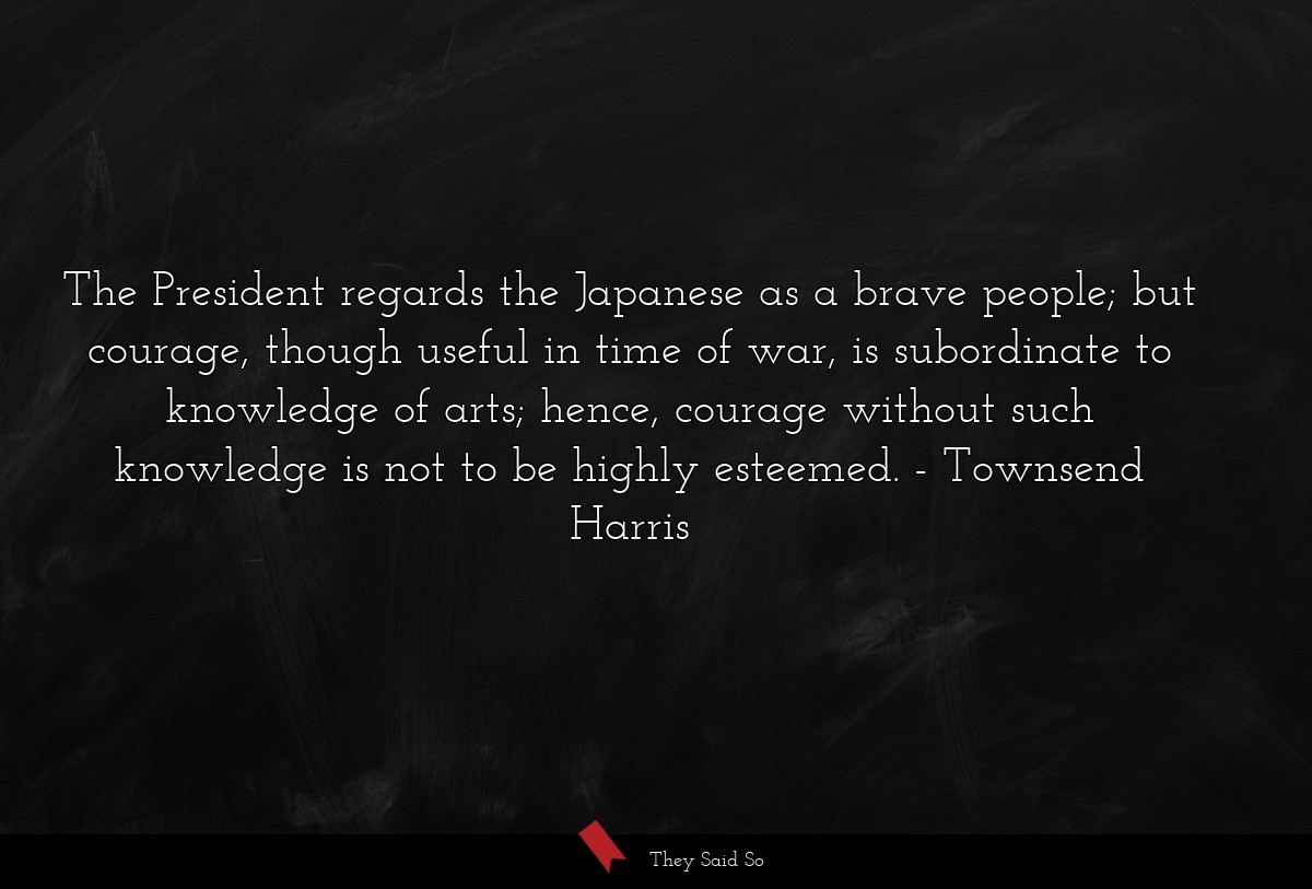 The President regards the Japanese as a brave people; but courage, though useful in time of war, is subordinate to knowledge of arts; hence, courage without such knowledge is not to be highly esteemed.