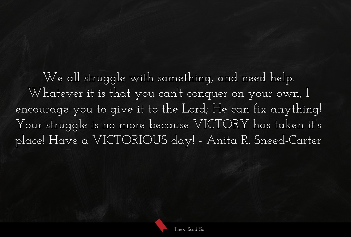 We all struggle with something, and need help. Whatever it is that you can't conquer on your own, I encourage you to give it to the Lord; He can fix anything! Your struggle is no more because VICTORY has taken it's place! Have a VICTORIOUS day!