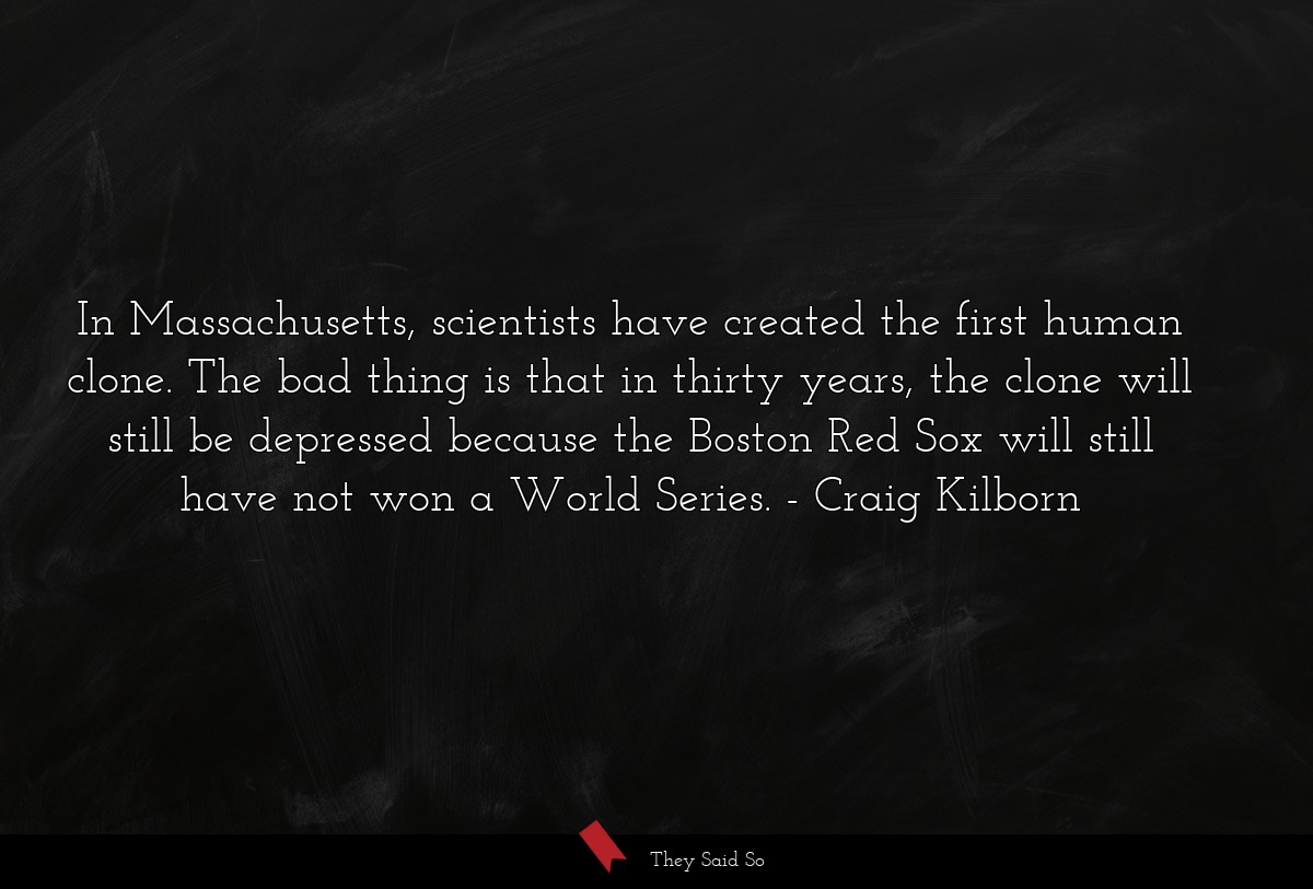 In Massachusetts, scientists have created the first human clone. The bad thing is that in thirty years, the clone will still be depressed because the Boston Red Sox will still have not won a World Series.