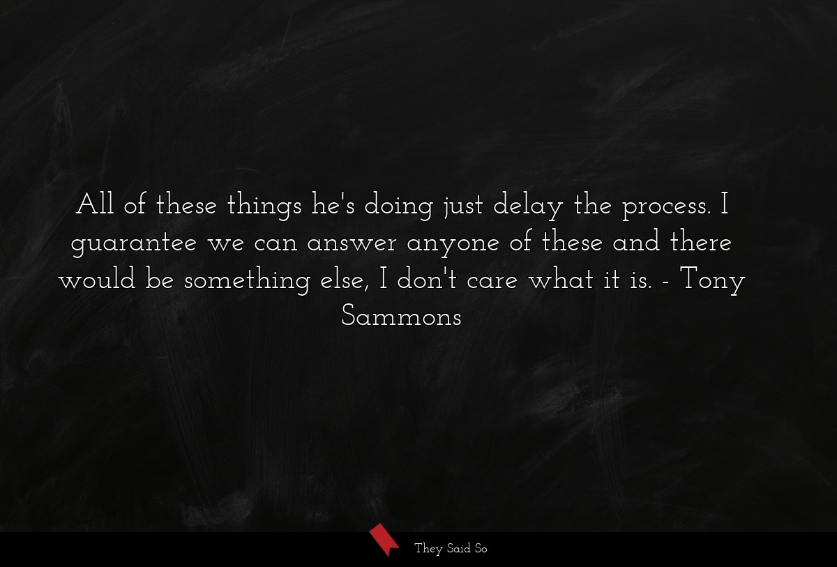 All of these things he's doing just delay the process. I guarantee we can answer anyone of these and there would be something else, I don't care what it is.