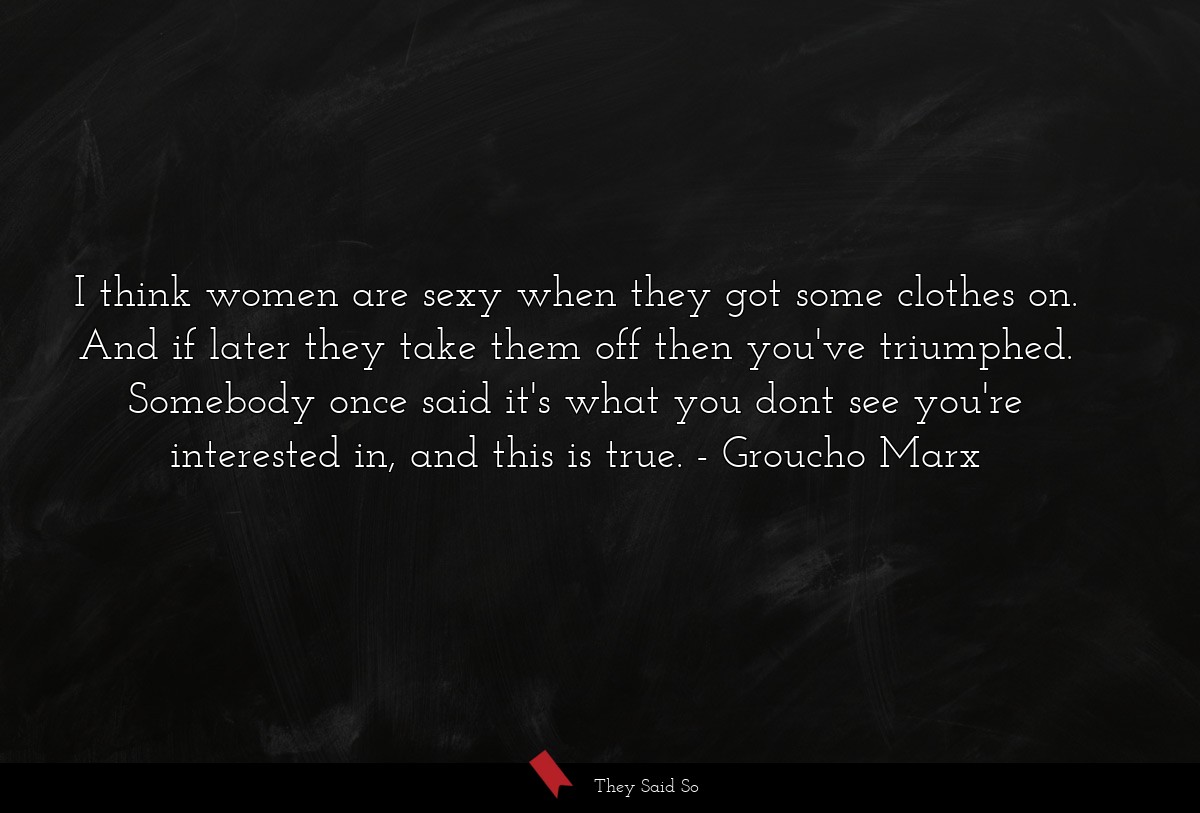 I think women are sexy when they got some clothes on. And if later they take them off then you've triumphed. Somebody once said it's what you dont see you're interested in, and this is true.
