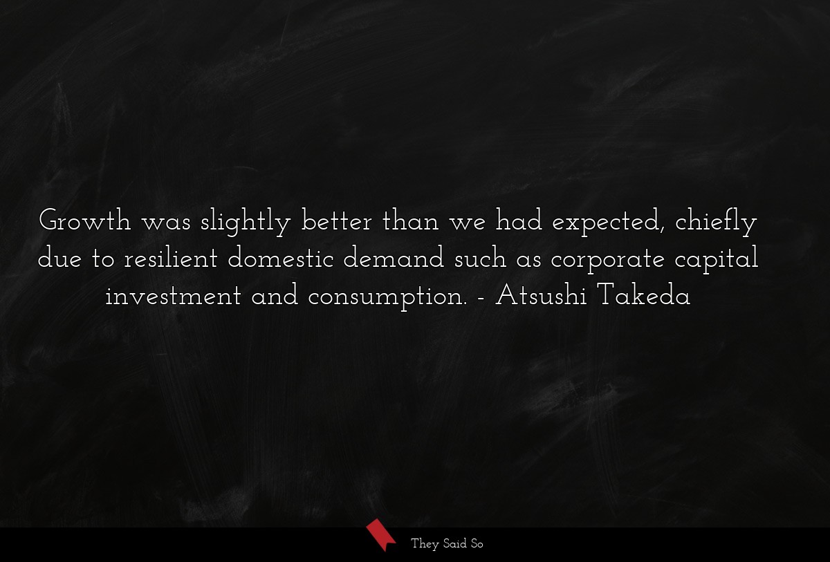 Growth was slightly better than we had expected, chiefly due to resilient domestic demand such as corporate capital investment and consumption.