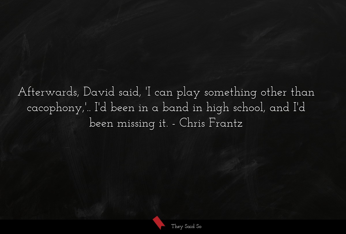 Afterwards, David said, 'I can play something other than cacophony,'.. I'd been in a band in high school, and I'd been missing it.