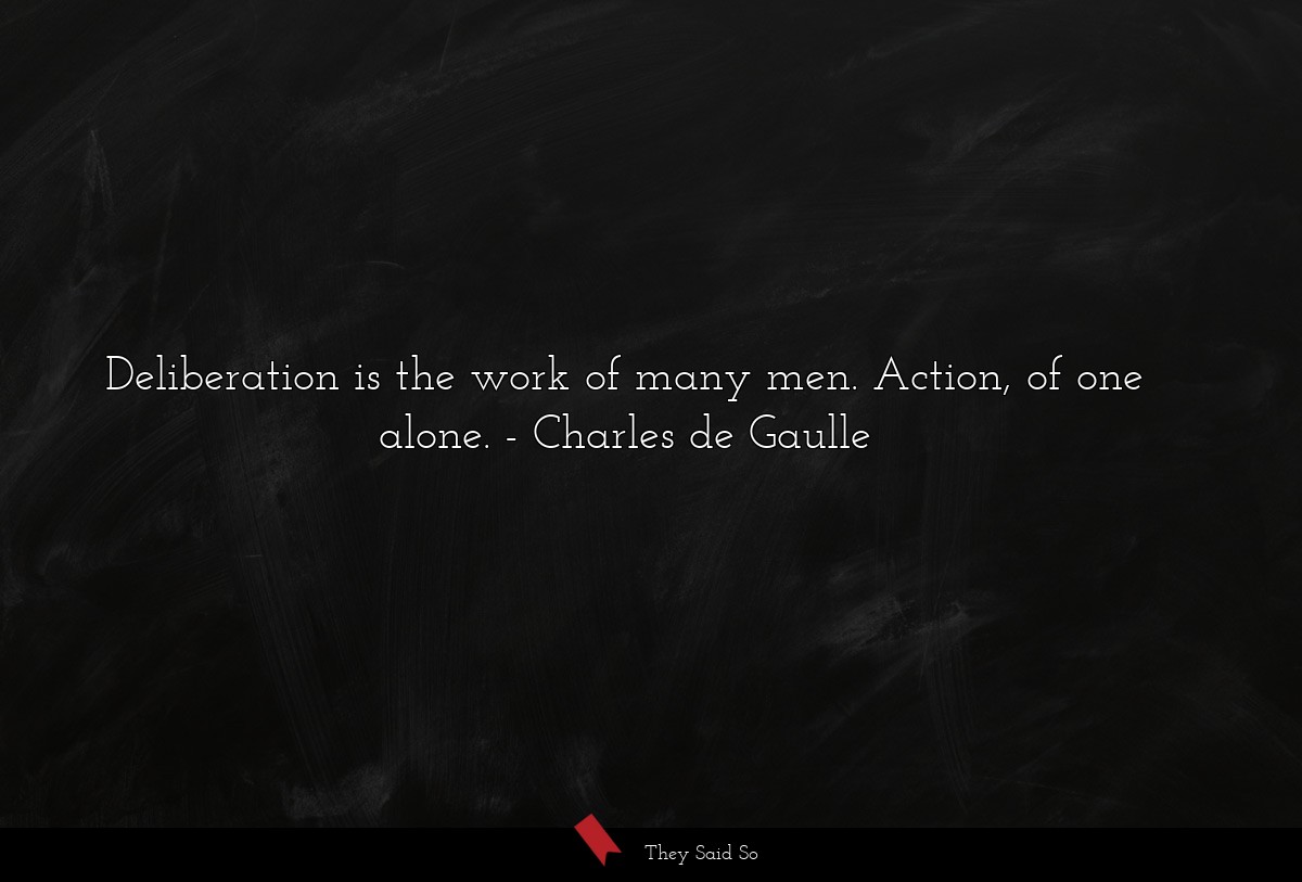Deliberation is the work of many men. Action, of one alone.