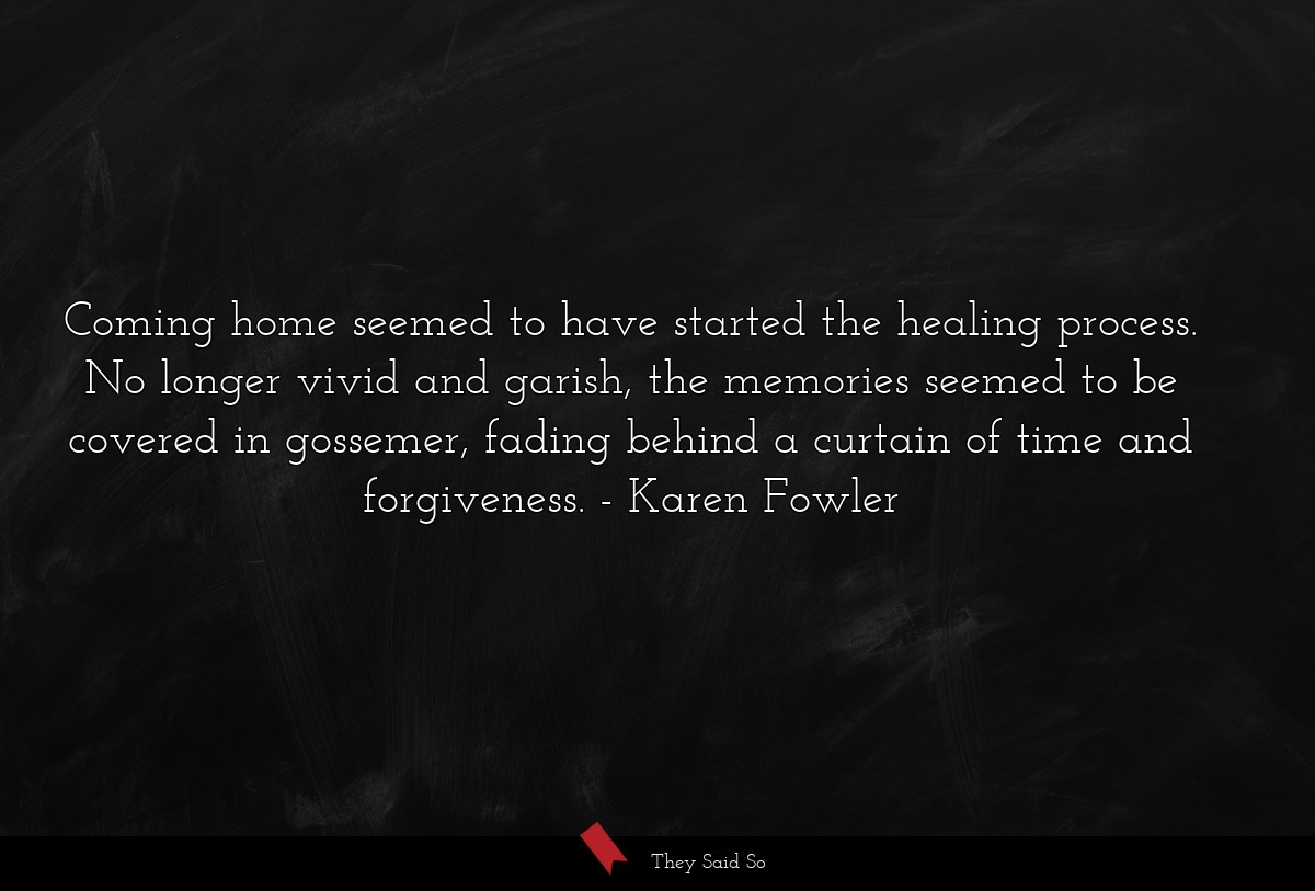 Coming home seemed to have started the healing process. No longer vivid and garish, the memories seemed to be covered in gossemer, fading behind a curtain of time and forgiveness.