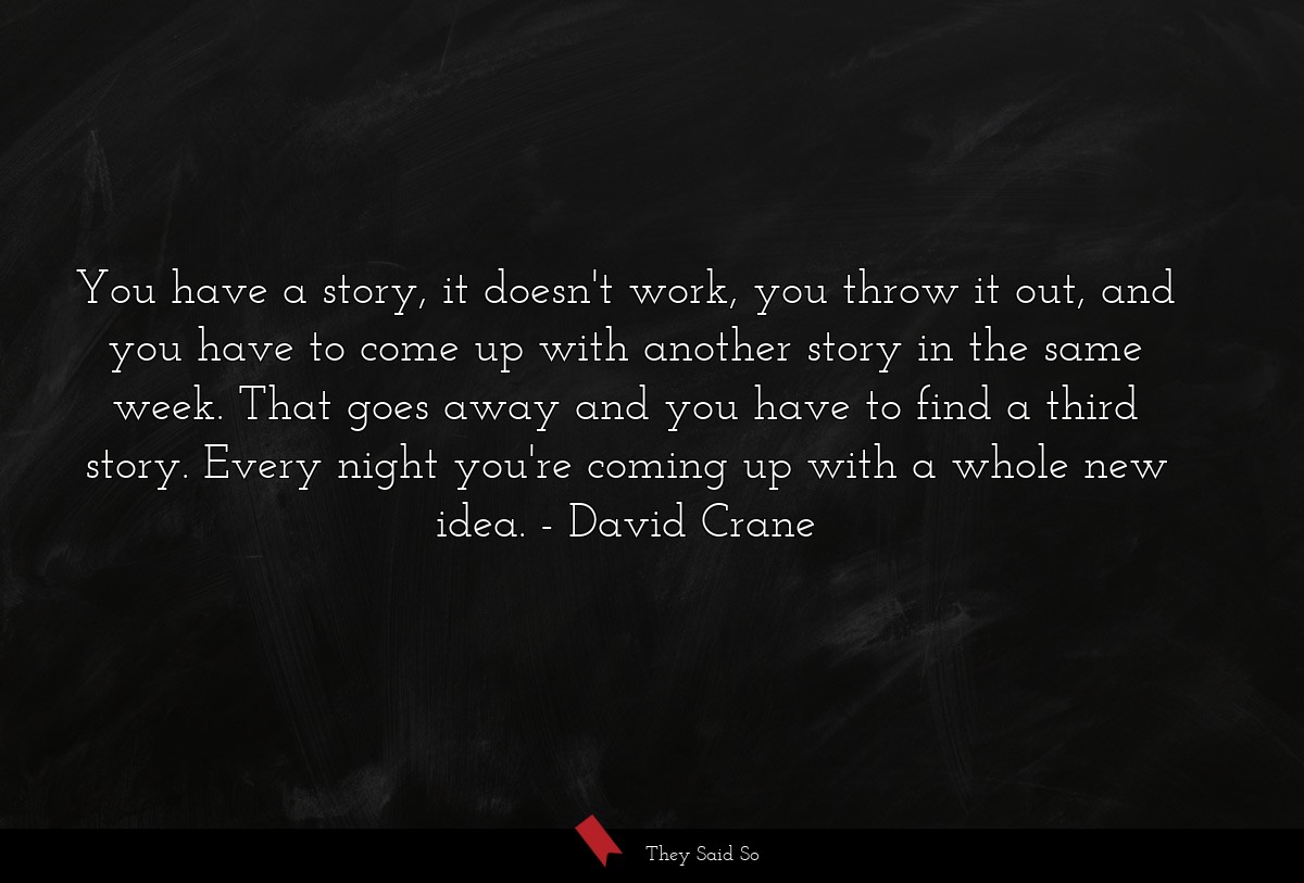 You have a story, it doesn't work, you throw it out, and you have to come up with another story in the same week. That goes away and you have to find a third story. Every night you're coming up with a whole new idea.