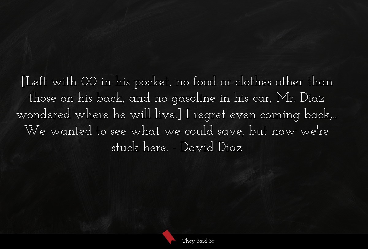 [Left with 00 in his pocket, no food or clothes other than those on his back, and no gasoline in his car, Mr. Diaz wondered where he will live.] I regret even coming back,.. We wanted to see what we could save, but now we're stuck here.