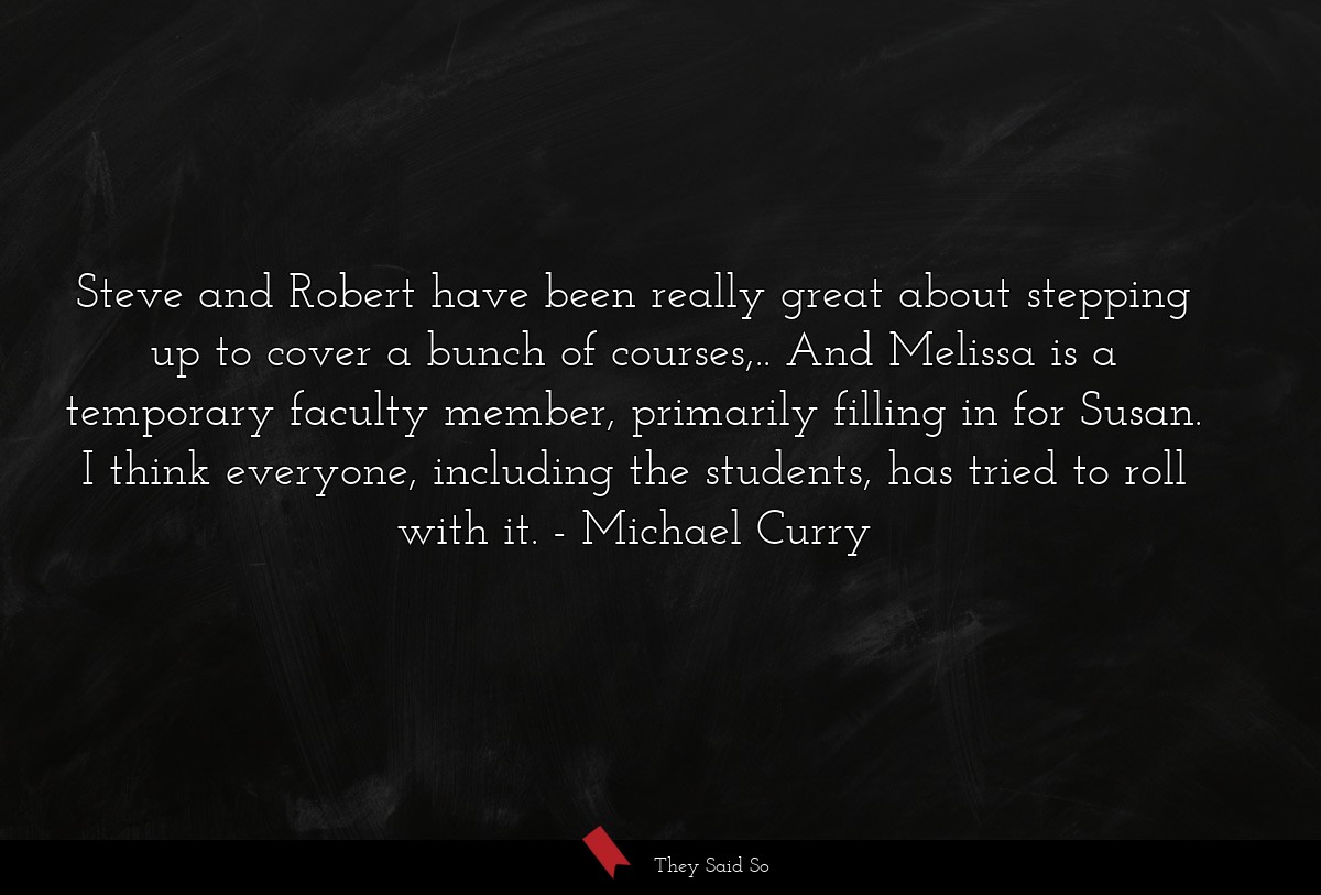 Steve and Robert have been really great about stepping up to cover a bunch of courses,.. And Melissa is a temporary faculty member, primarily filling in for Susan. I think everyone, including the students, has tried to roll with it.