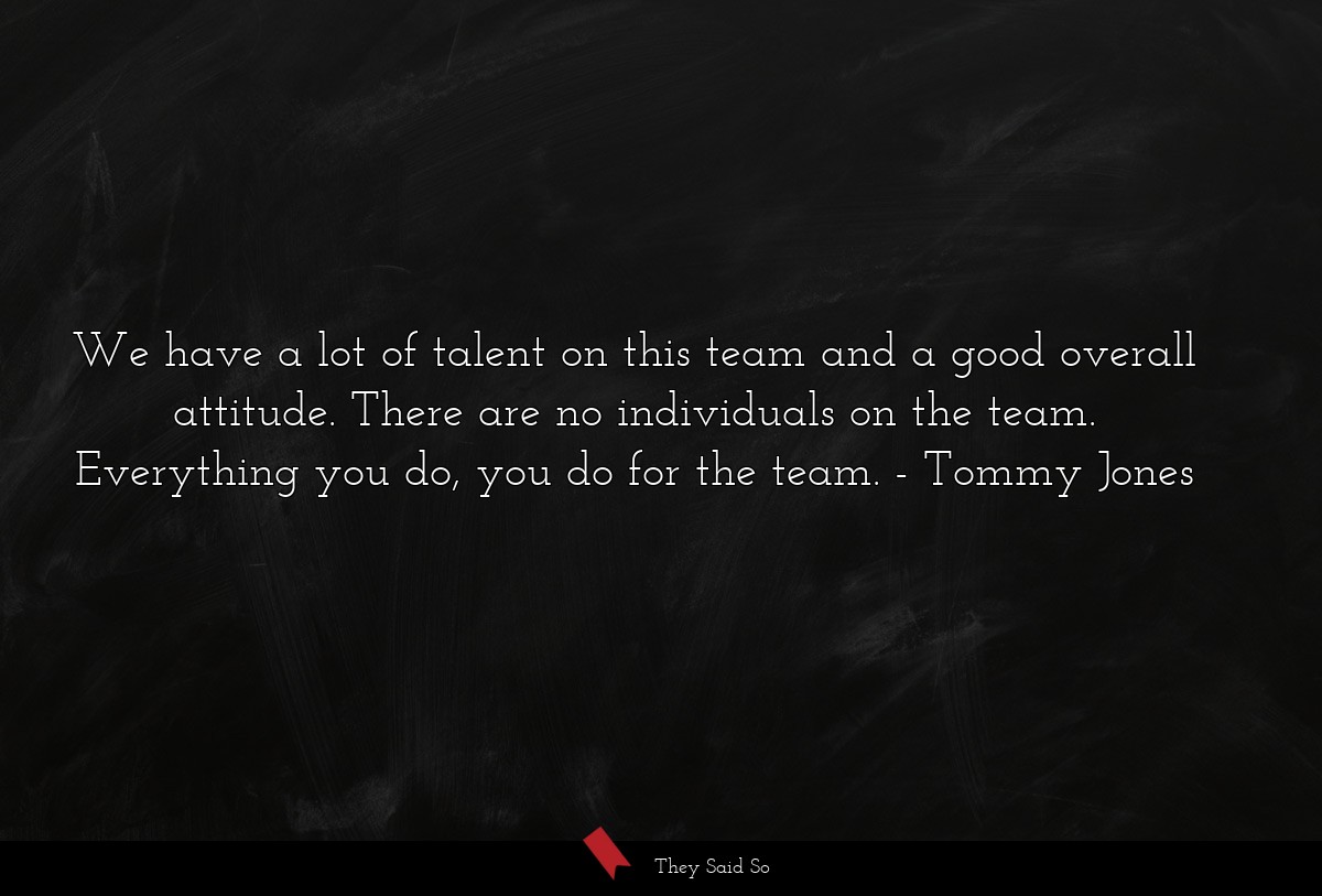 We have a lot of talent on this team and a good overall attitude. There are no individuals on the team. Everything you do, you do for the team.