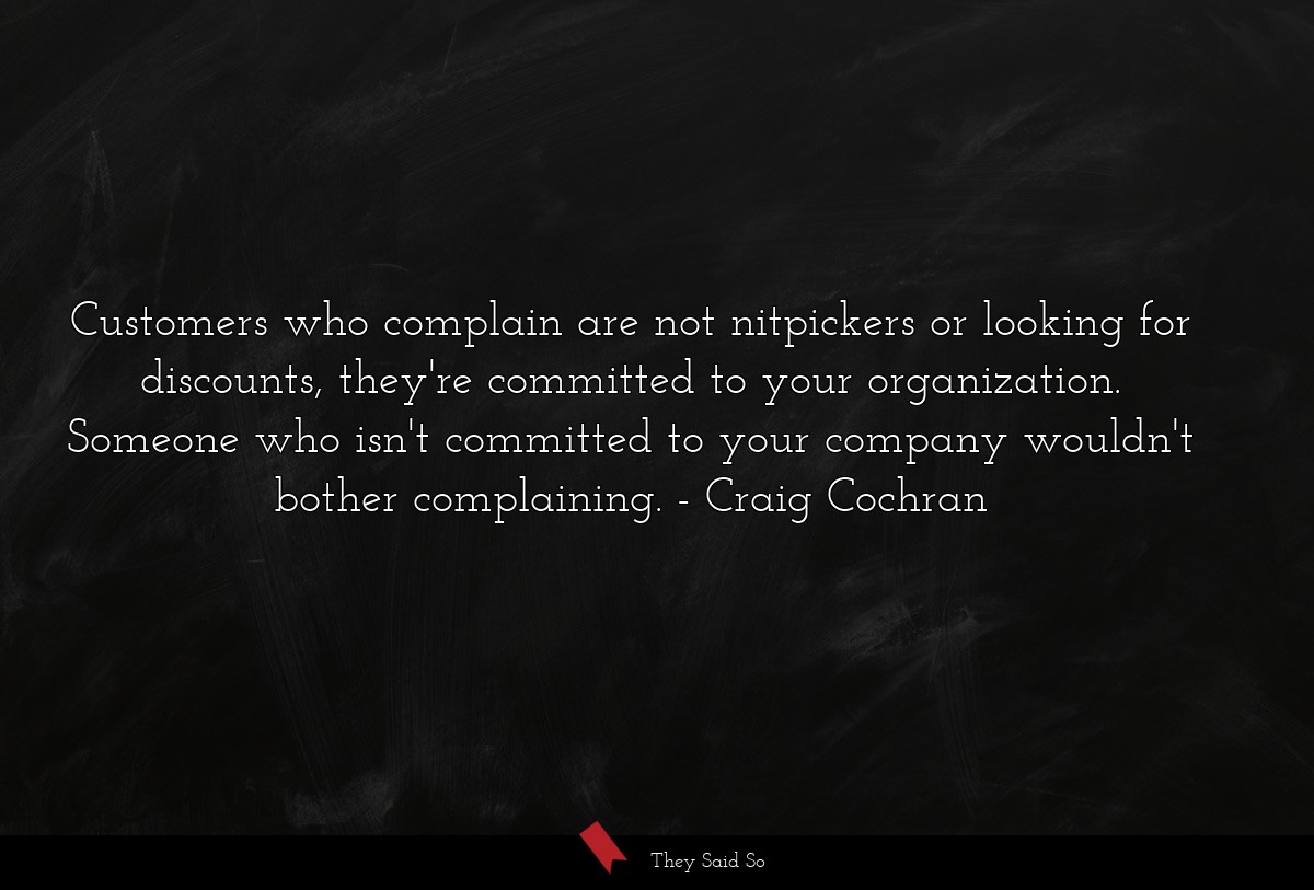 Customers who complain are not nitpickers or looking for discounts, they're committed to your organization. Someone who isn't committed to your company wouldn't bother complaining.