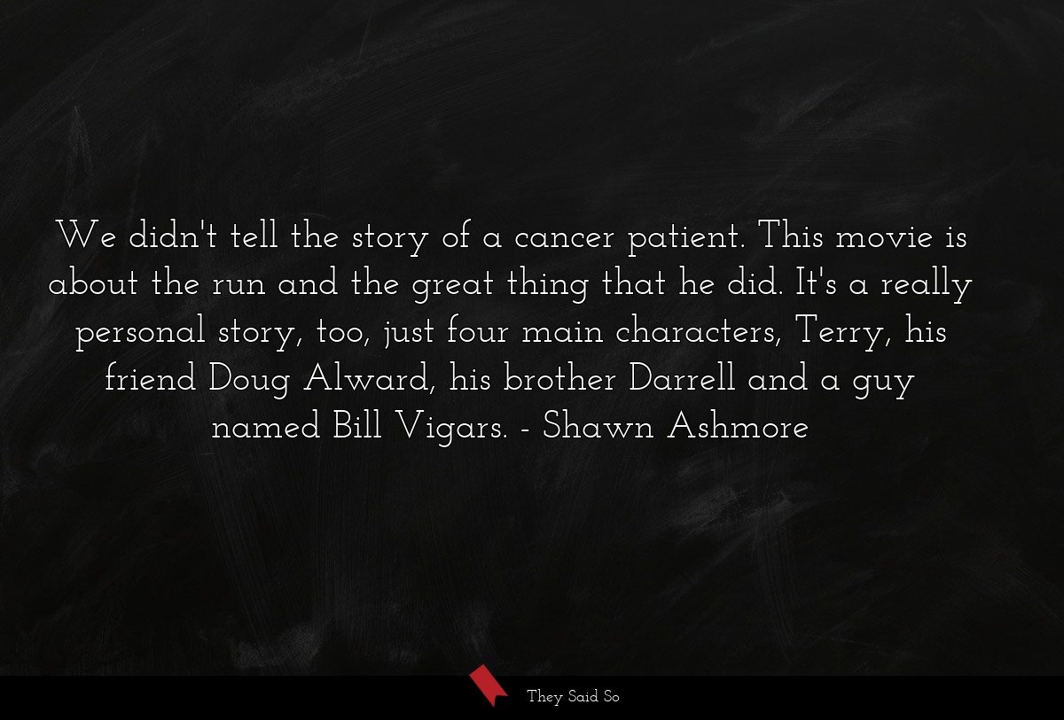 We didn't tell the story of a cancer patient. This movie is about the run and the great thing that he did. It's a really personal story, too, just four main characters, Terry, his friend Doug Alward, his brother Darrell and a guy named Bill Vigars.