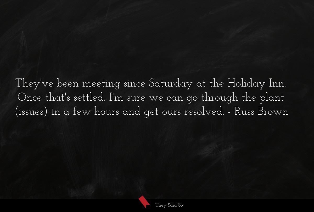 They've been meeting since Saturday at the Holiday Inn. Once that's settled, I'm sure we can go through the plant (issues) in a few hours and get ours resolved.