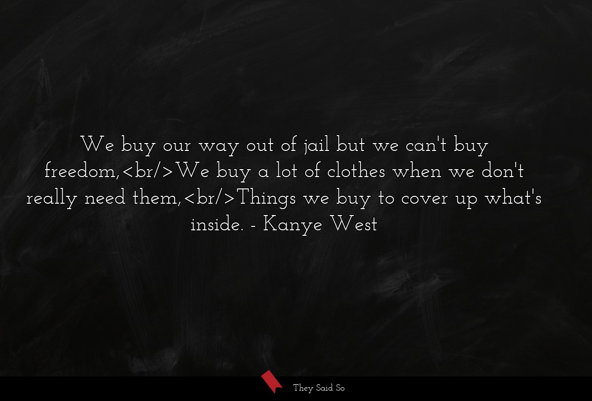 We buy our way out of jail but we can't buy freedom,<br/>We buy a lot of clothes when we don't really need them,<br/>Things we buy to cover up what's inside.