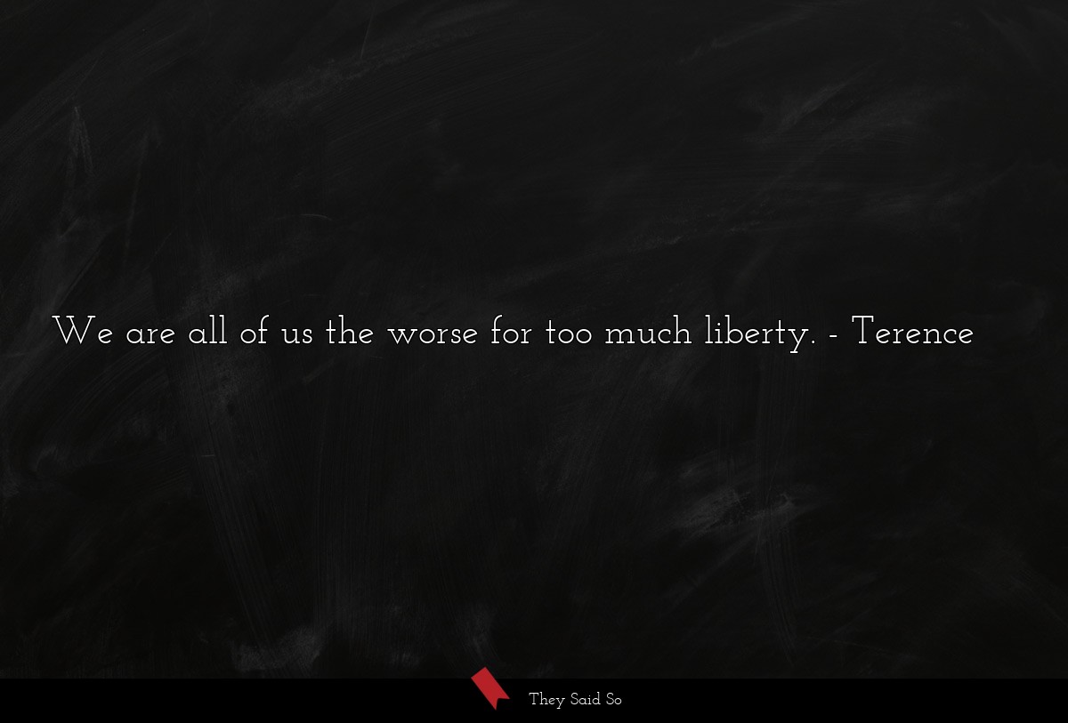 We are all of us the worse for too much liberty.