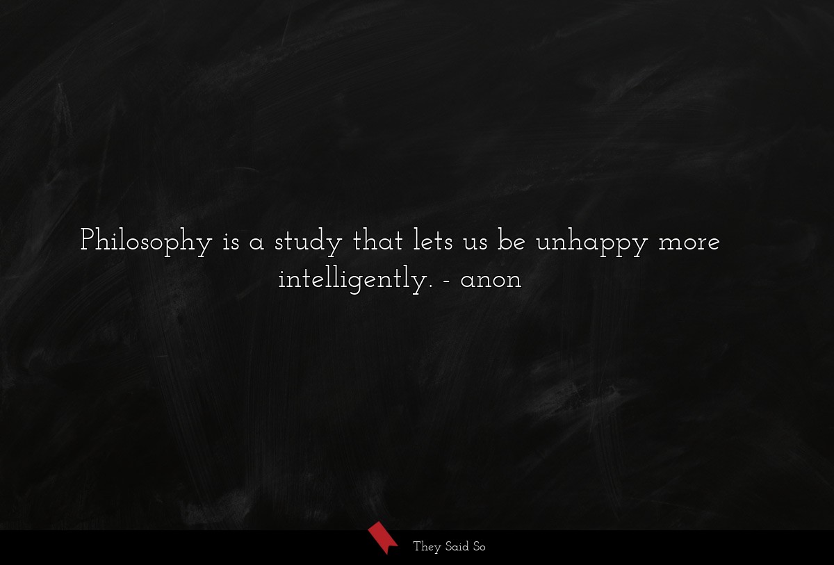Philosophy is a study that lets us be unhappy more intelligently.