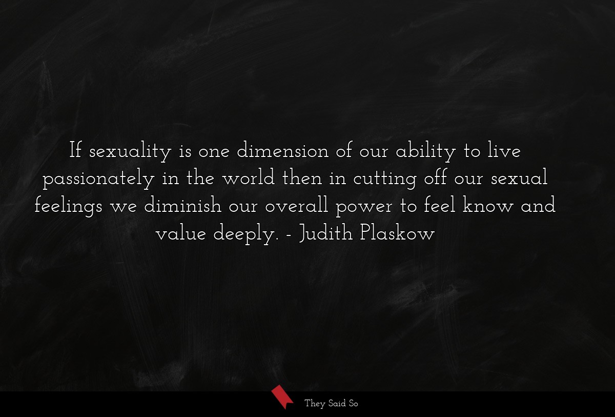 If sexuality is one dimension of our ability to live passionately in the world then in cutting off our sexual feelings we diminish our overall power to feel know and value deeply.