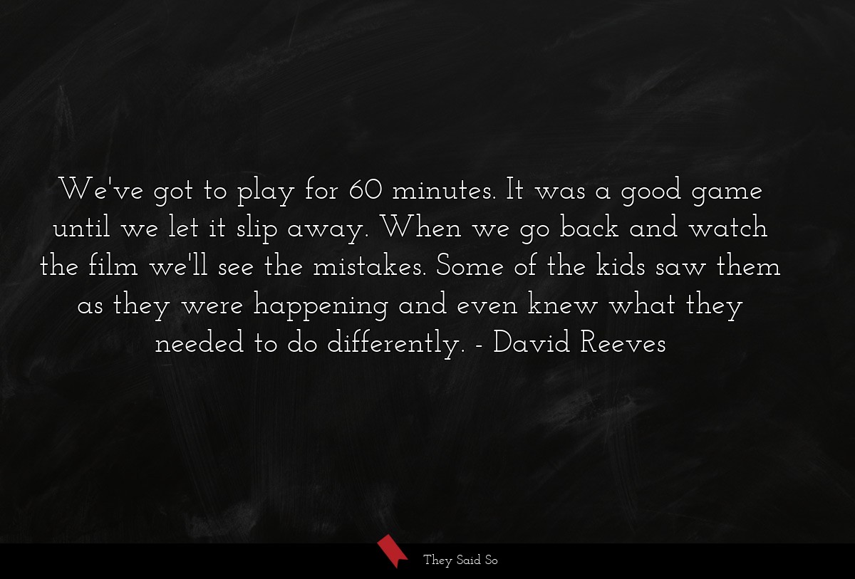 We've got to play for 60 minutes. It was a good game until we let it slip away. When we go back and watch the film we'll see the mistakes. Some of the kids saw them as they were happening and even knew what they needed to do differently.