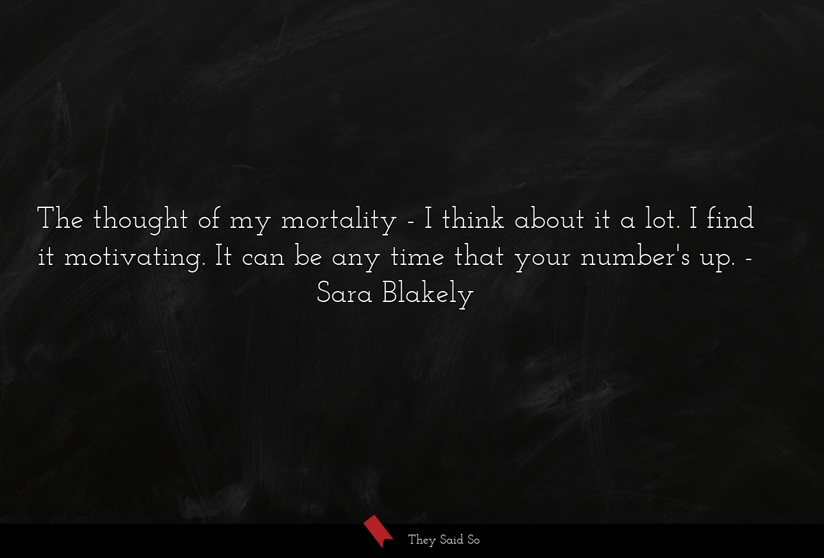 The thought of my mortality - I think about it a lot. I find it motivating. It can be any time that your number's up.