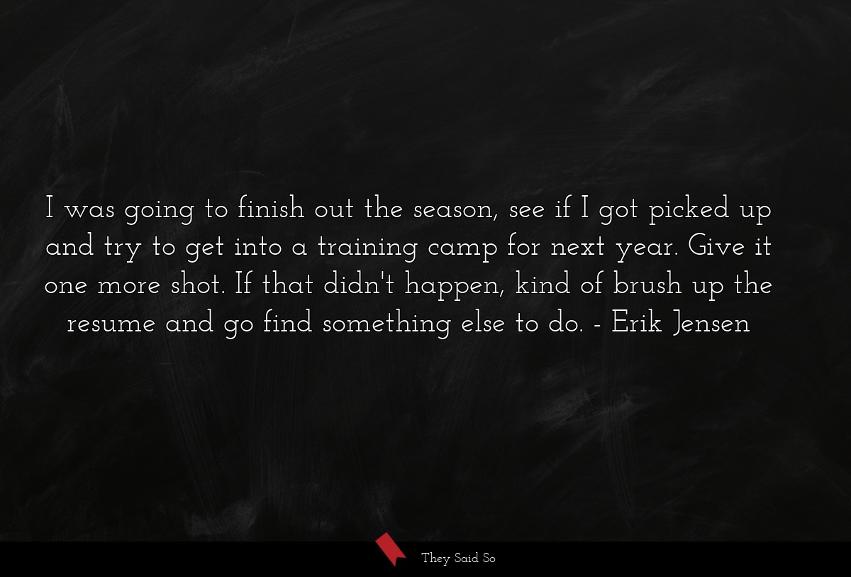 I was going to finish out the season, see if I got picked up and try to get into a training camp for next year. Give it one more shot. If that didn't happen, kind of brush up the resume and go find something else to do.