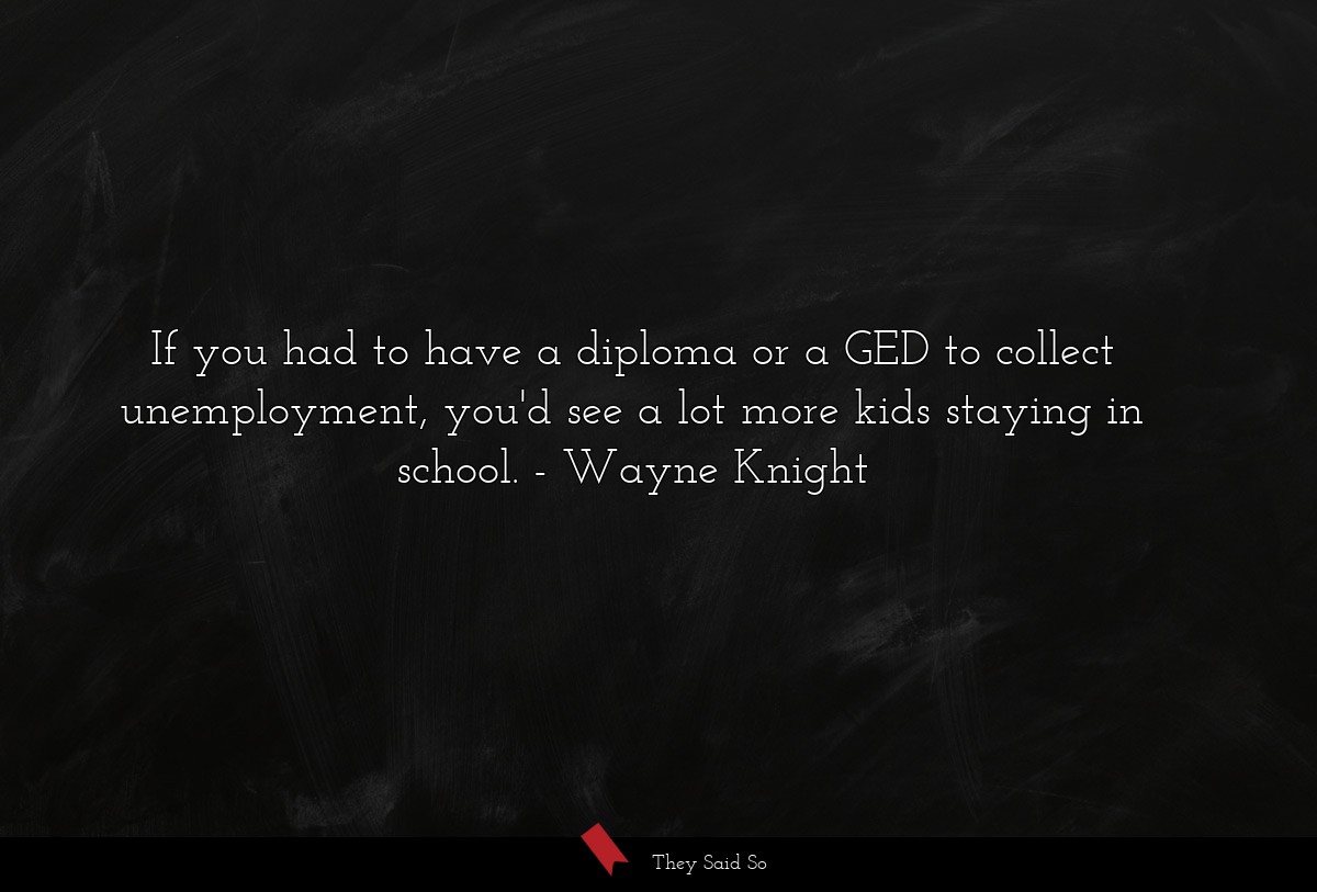 If you had to have a diploma or a GED to collect unemployment, you'd see a lot more kids staying in school.