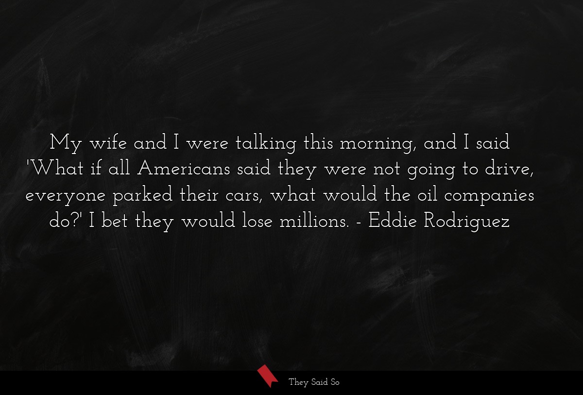 My wife and I were talking this morning, and I said 'What if all Americans said they were not going to drive, everyone parked their cars, what would the oil companies do?' I bet they would lose millions.