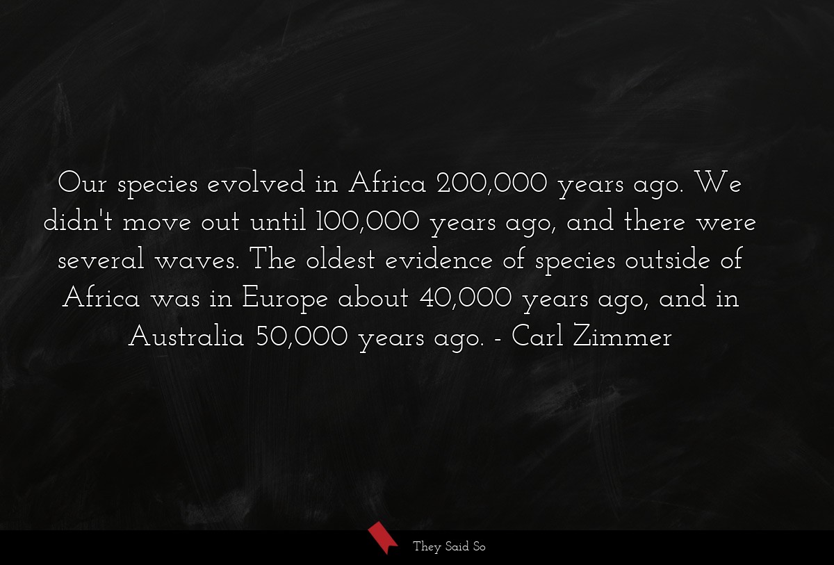 Our species evolved in Africa 200,000 years ago. We didn't move out until 100,000 years ago, and there were several waves. The oldest evidence of species outside of Africa was in Europe about 40,000 years ago, and in Australia 50,000 years ago.