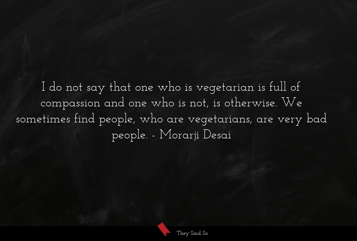 I do not say that one who is vegetarian is full of compassion and one who is not, is otherwise. We sometimes find people, who are vegetarians, are very bad people.