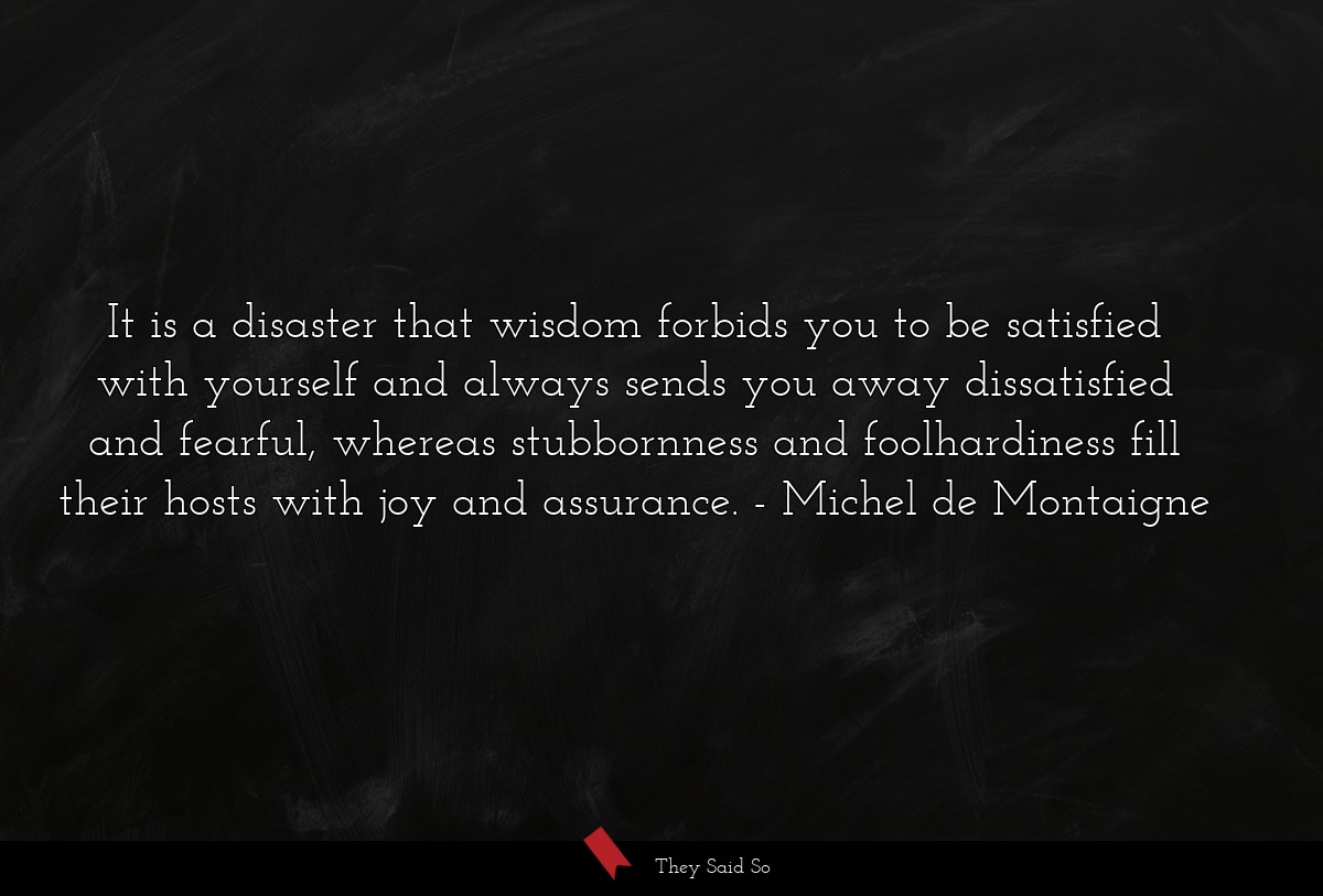 It is a disaster that wisdom forbids you to be satisfied with yourself and always sends you away dissatisfied and fearful, whereas stubbornness and foolhardiness fill their hosts with joy and assurance.