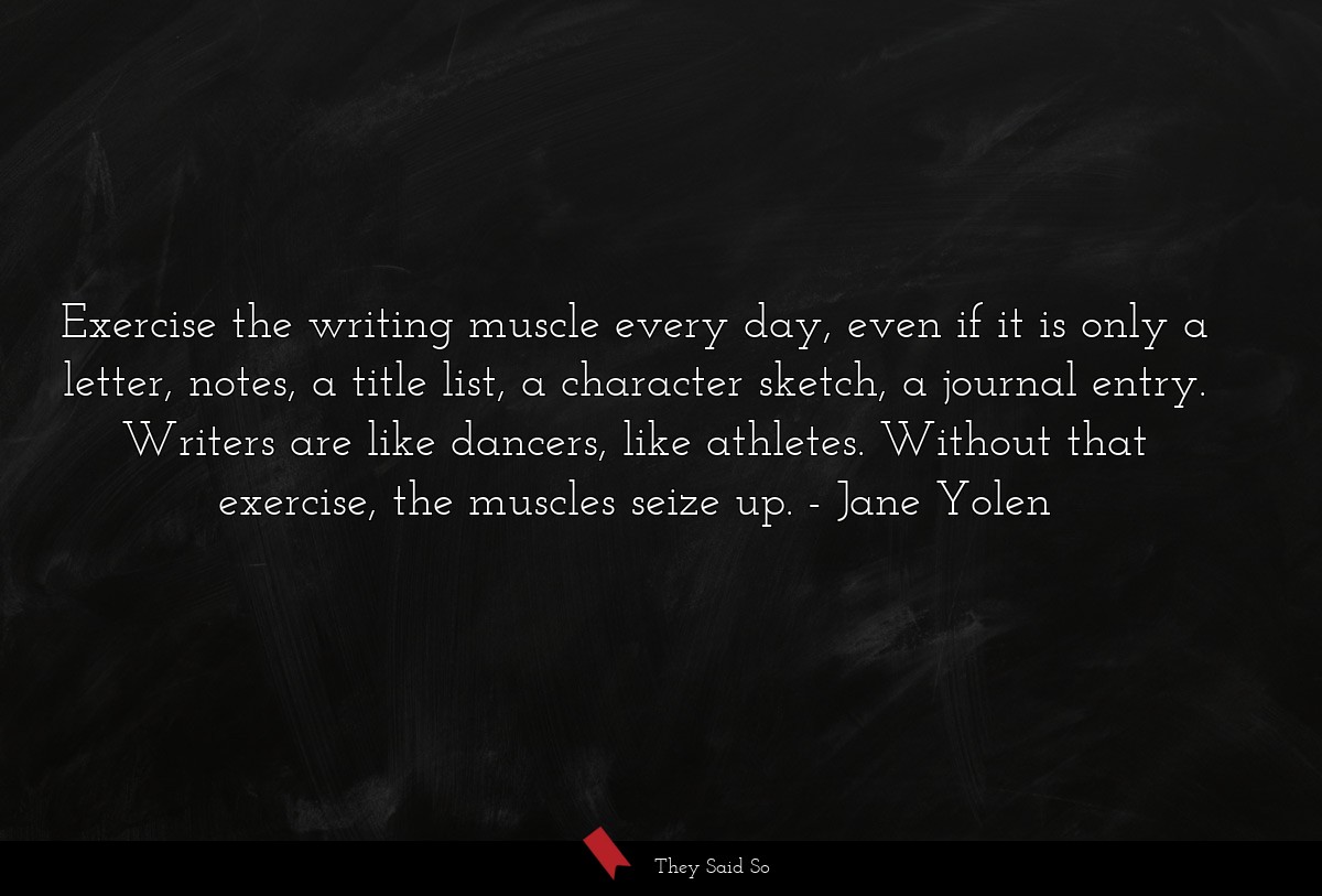 Exercise the writing muscle every day, even if it is only a letter, notes, a title list, a character sketch, a journal entry. Writers are like dancers, like athletes. Without that exercise, the muscles seize up.