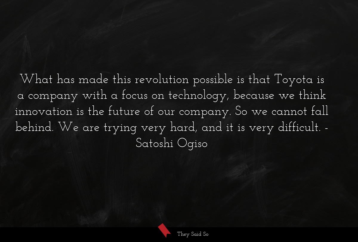 What has made this revolution possible is that Toyota is a company with a focus on technology, because we think innovation is the future of our company. So we cannot fall behind. We are trying very hard, and it is very difficult.
