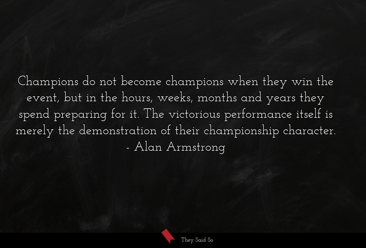 Champions do not become champions when they win the event, but in the hours, weeks, months and years they spend preparing for it. The victorious performance itself is merely the demonstration of their championship character.