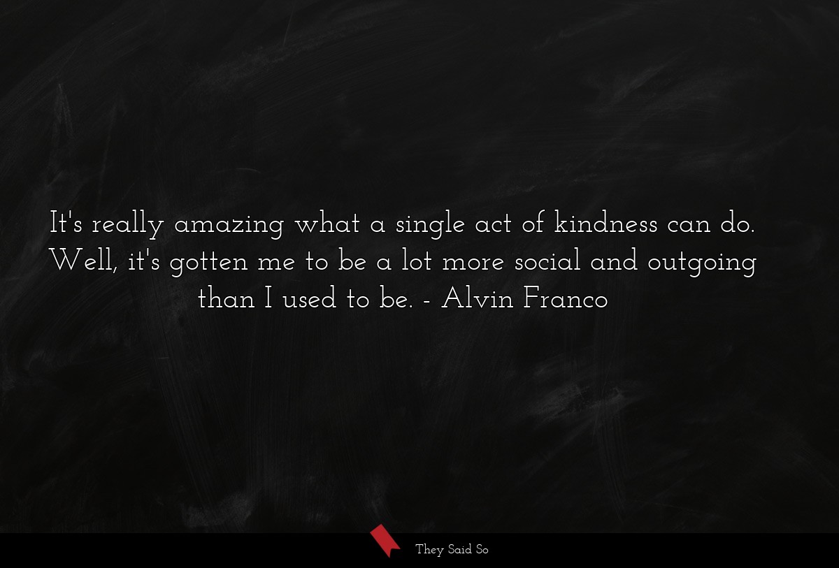 It's really amazing what a single act of kindness can do. Well, it's gotten me to be a lot more social and outgoing than I used to be.