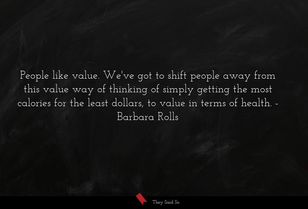 People like value. We've got to shift people away from this value way of thinking of simply getting the most calories for the least dollars, to value in terms of health.