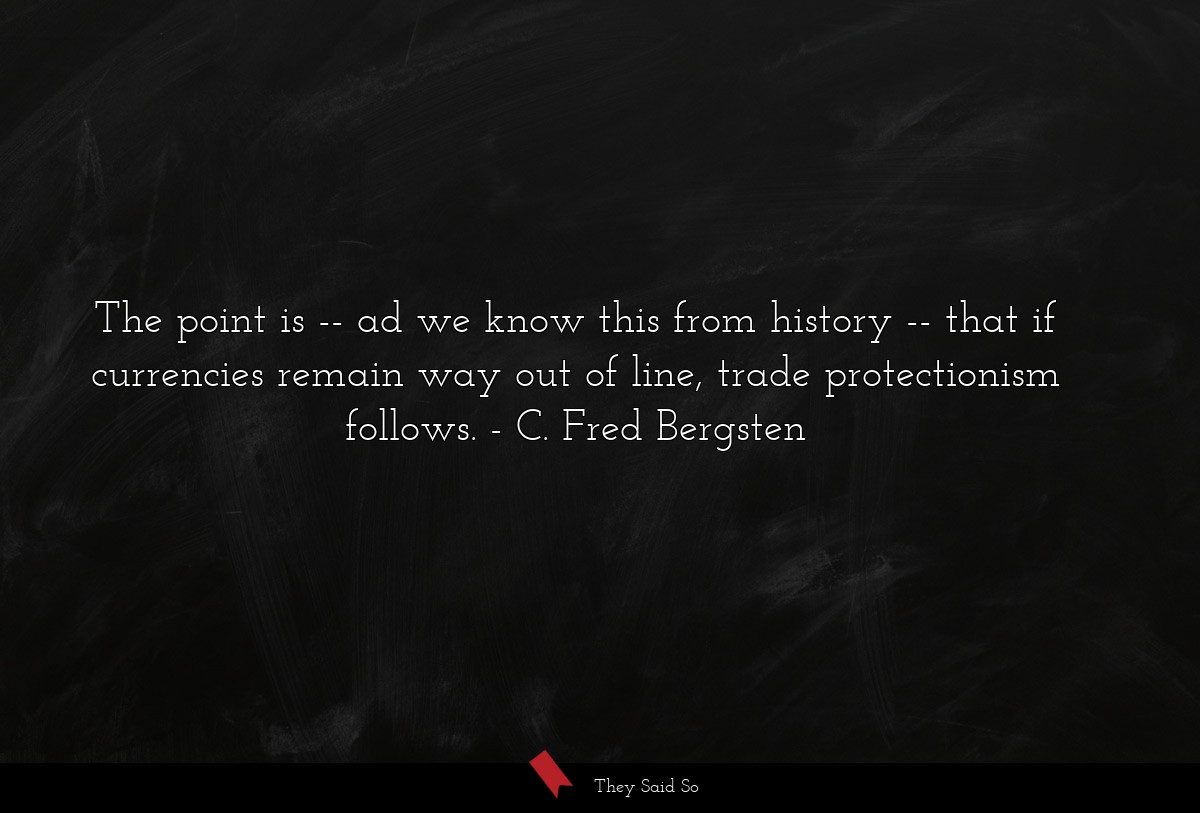 The point is -- ad we know this from history -- that if currencies remain way out of line, trade protectionism follows.