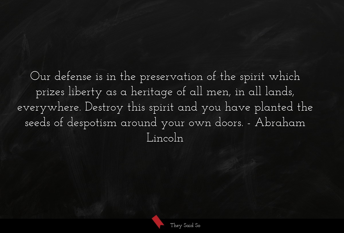Our defense is in the preservation of the spirit which prizes liberty as a heritage of all men, in all lands, everywhere. Destroy this spirit and you have planted the seeds of despotism around your own doors.