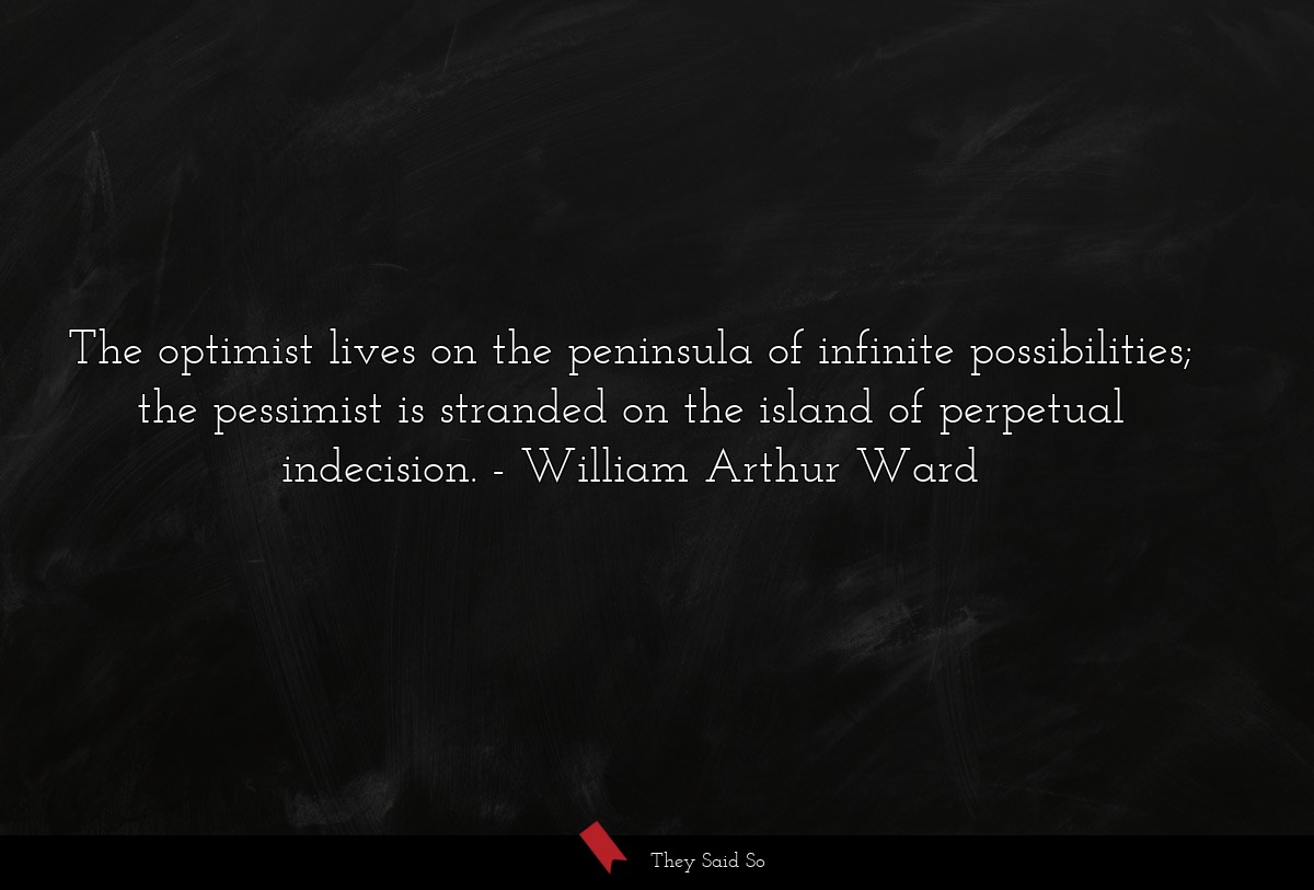 The optimist lives on the peninsula of infinite possibilities; the pessimist is stranded on the island of perpetual indecision.