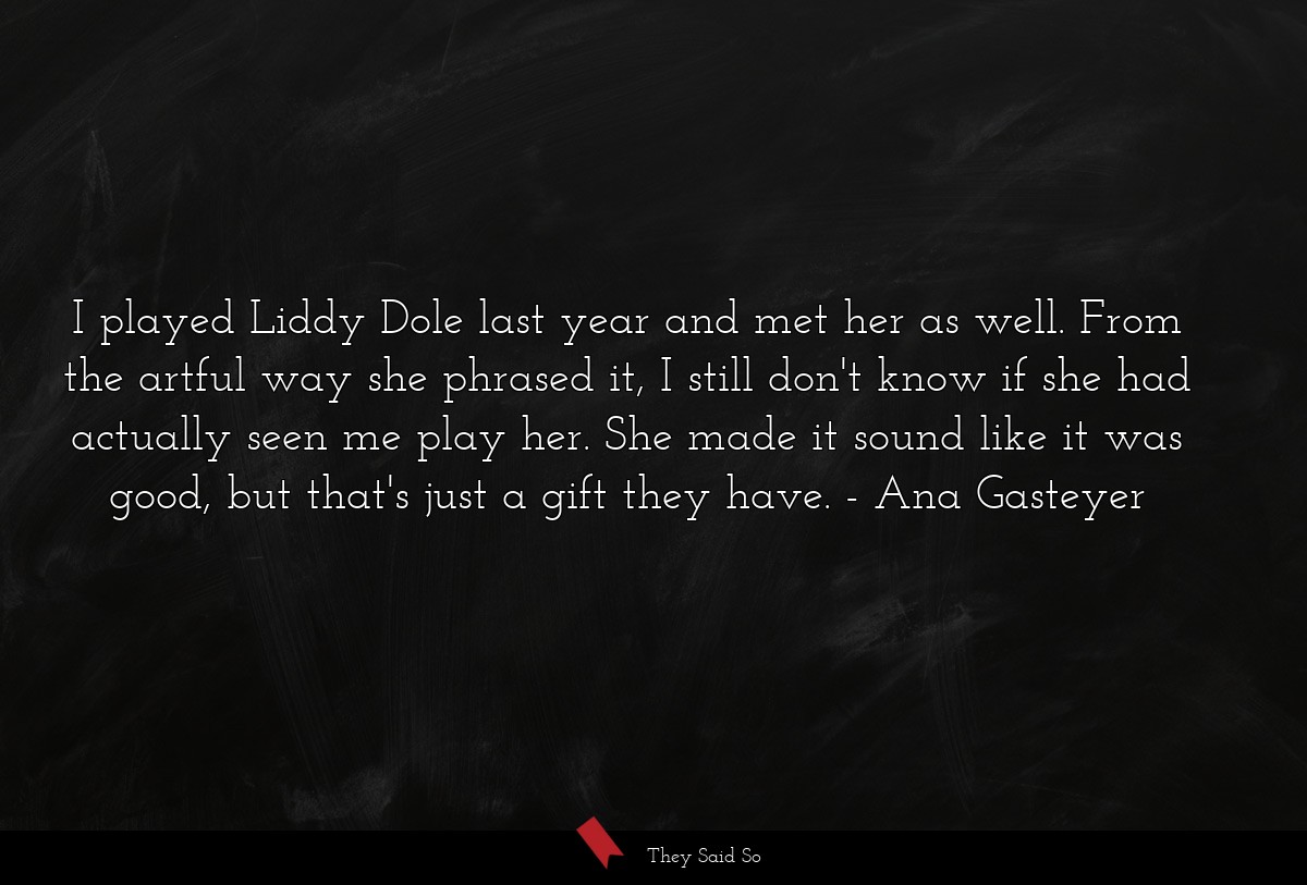 I played Liddy Dole last year and met her as well. From the artful way she phrased it, I still don't know if she had actually seen me play her. She made it sound like it was good, but that's just a gift they have.