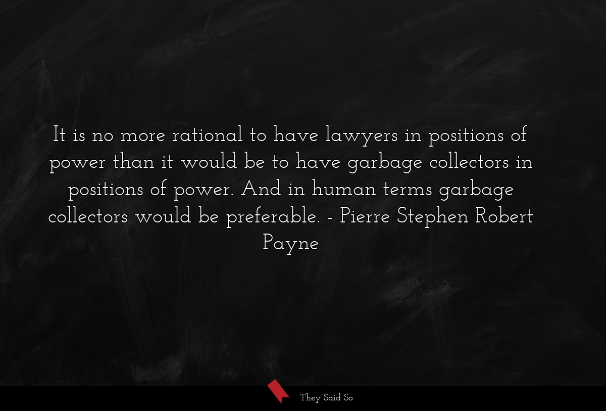 It is no more rational to have lawyers in positions of power than it would be to have garbage collectors in positions of power. And in human terms garbage collectors would be preferable.