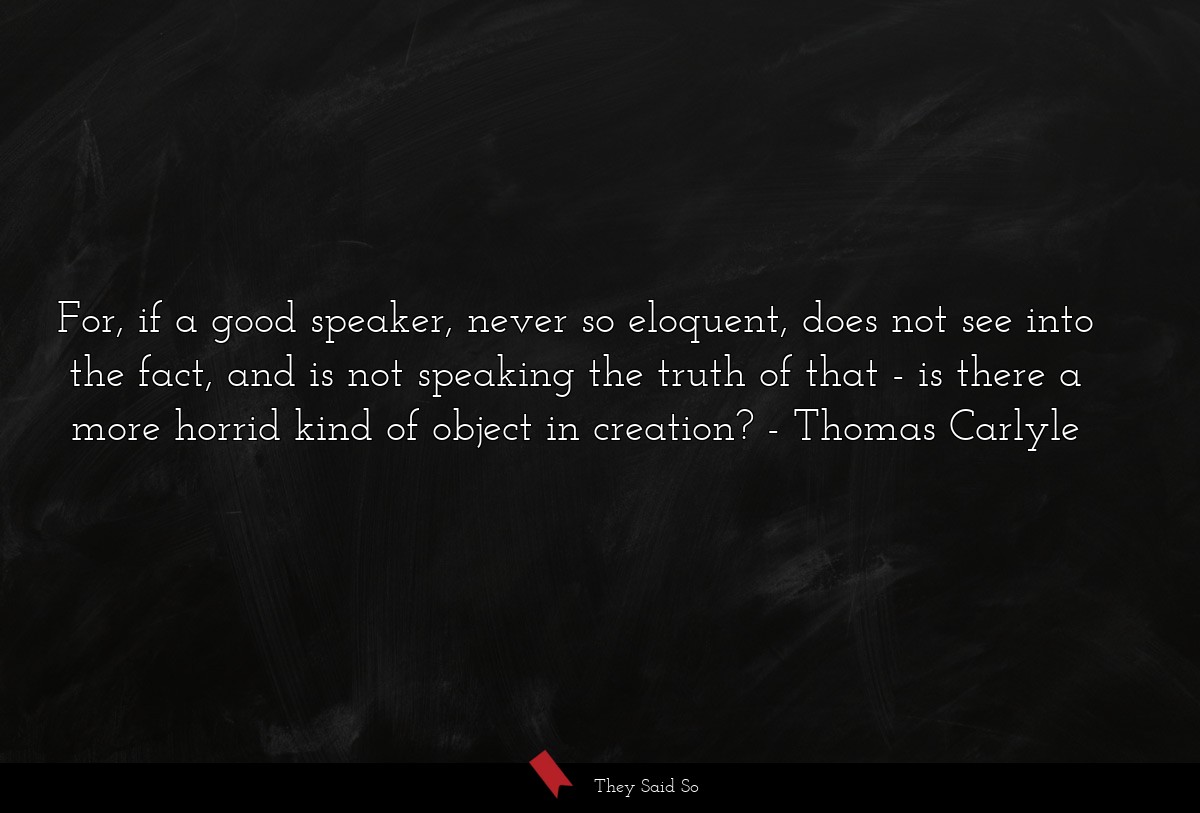 For, if a good speaker, never so eloquent, does not see into the fact, and is not speaking the truth of that - is there a more horrid kind of object in creation?