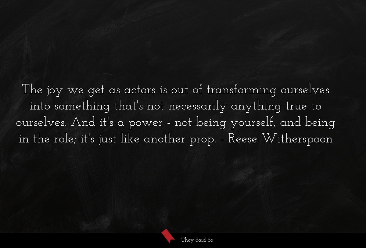 The joy we get as actors is out of transforming ourselves into something that's not necessarily anything true to ourselves. And it's a power - not being yourself, and being in the role; it's just like another prop.