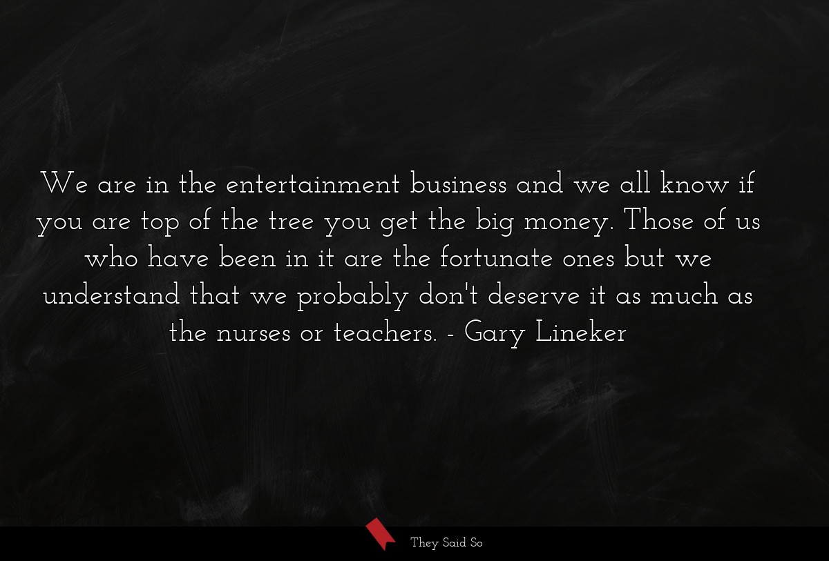 We are in the entertainment business and we all know if you are top of the tree you get the big money. Those of us who have been in it are the fortunate ones but we understand that we probably don't deserve it as much as the nurses or teachers.