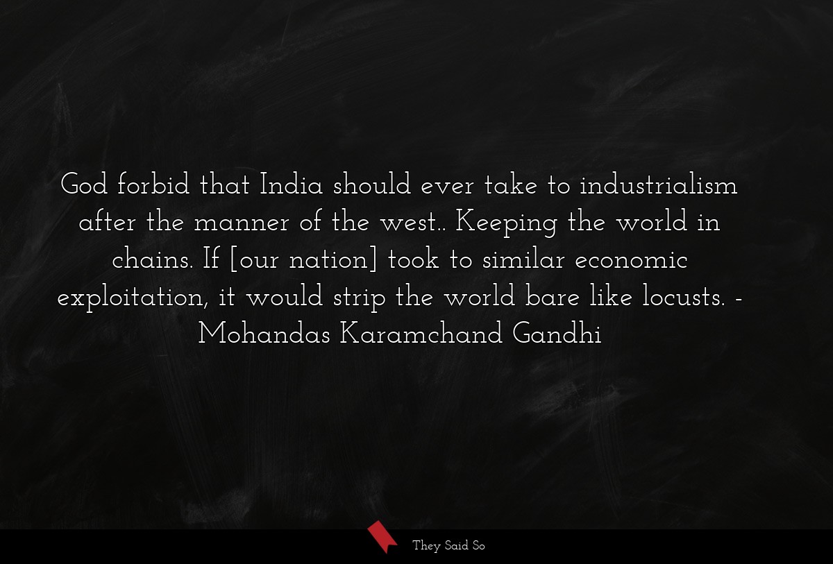 God forbid that India should ever take to industrialism after the manner of the west.. Keeping the world in chains. If [our nation] took to similar economic exploitation, it would strip the world bare like locusts.