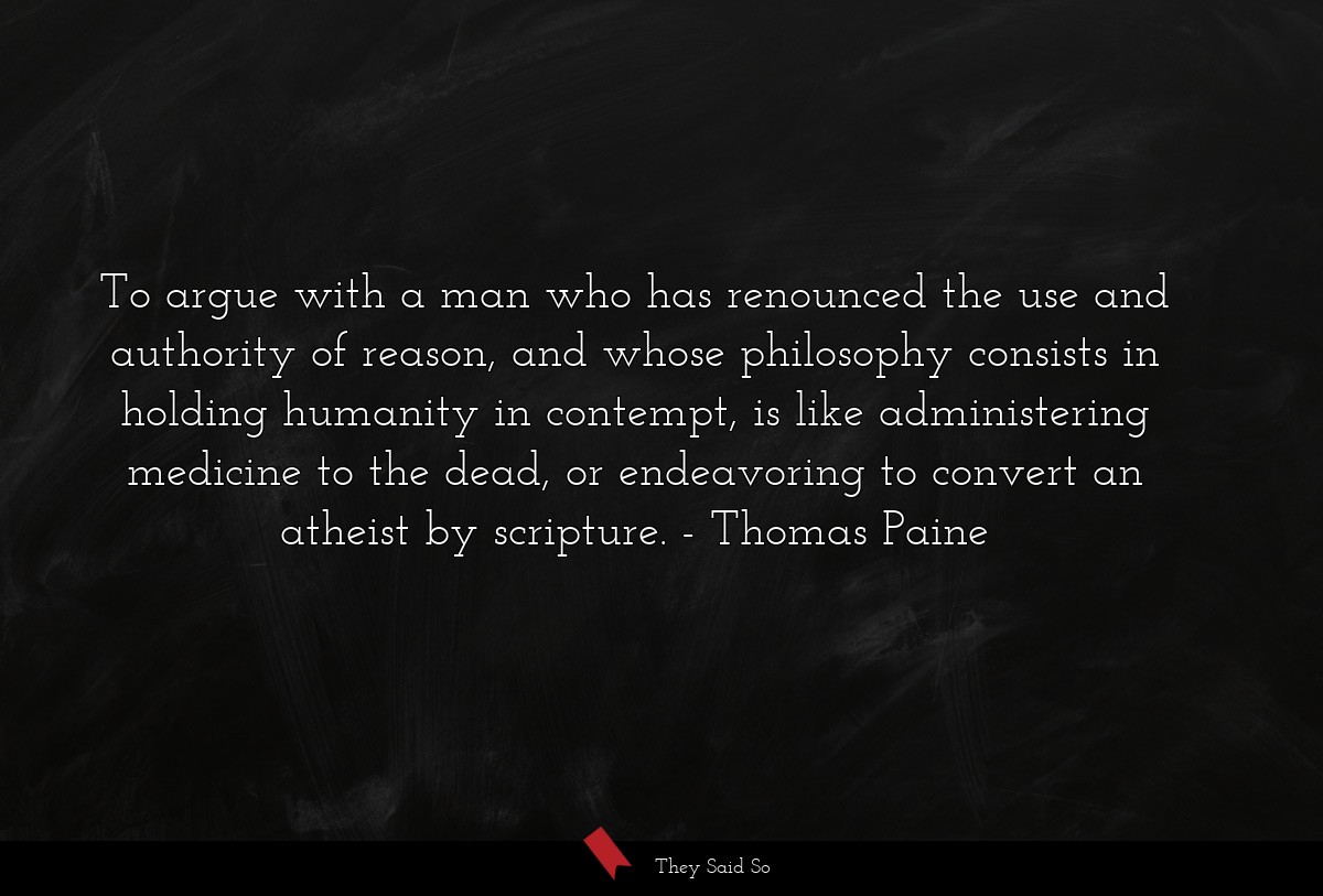 To argue with a man who has renounced the use and authority of reason, and whose philosophy consists in holding humanity in contempt, is like administering medicine to the dead, or endeavoring to convert an atheist by scripture.