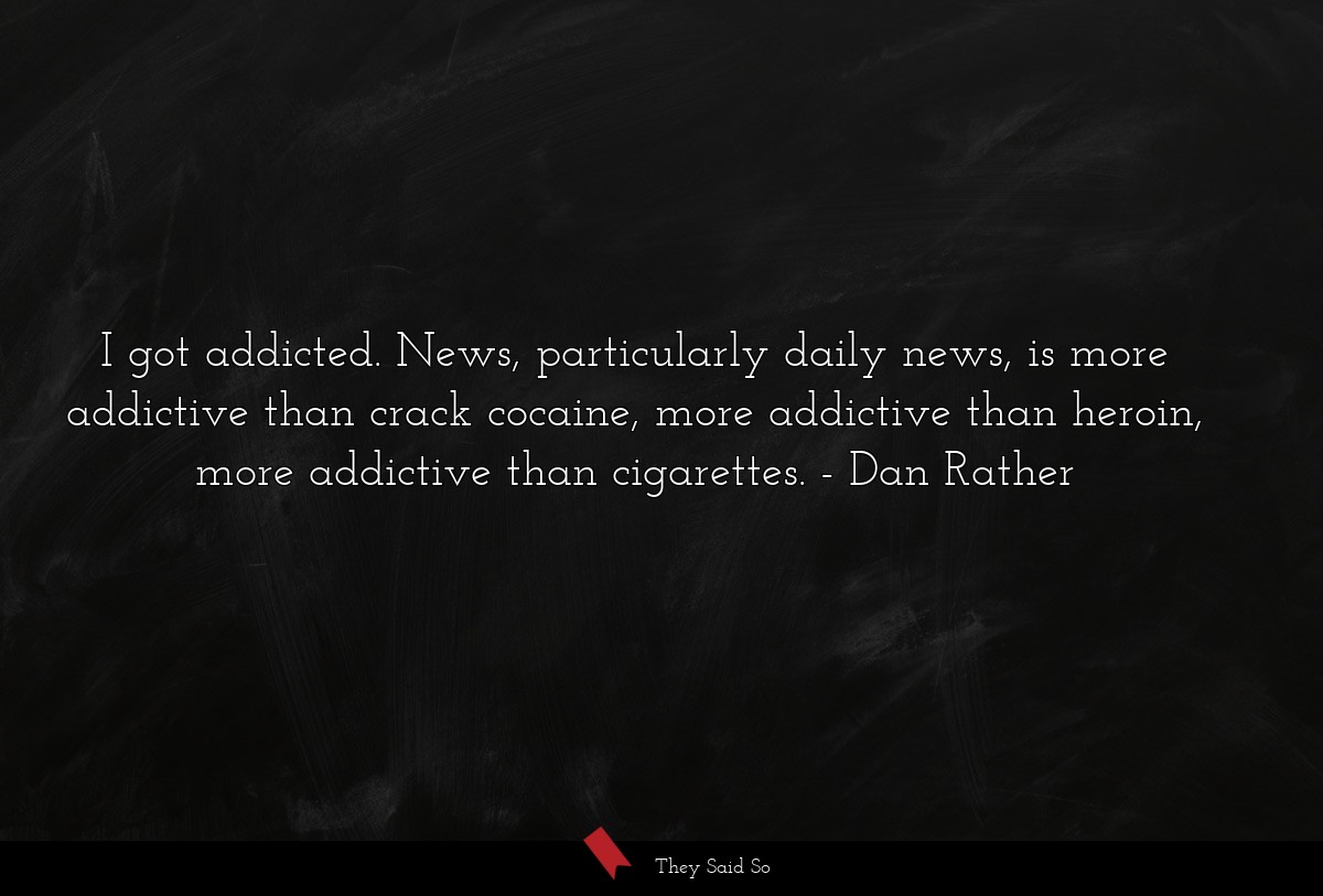 I got addicted. News, particularly daily news, is more addictive than crack cocaine, more addictive than heroin, more addictive than cigarettes.