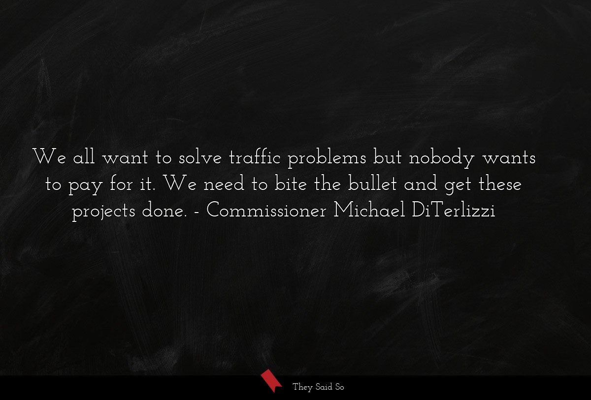 We all want to solve traffic problems but nobody wants to pay for it. We need to bite the bullet and get these projects done.