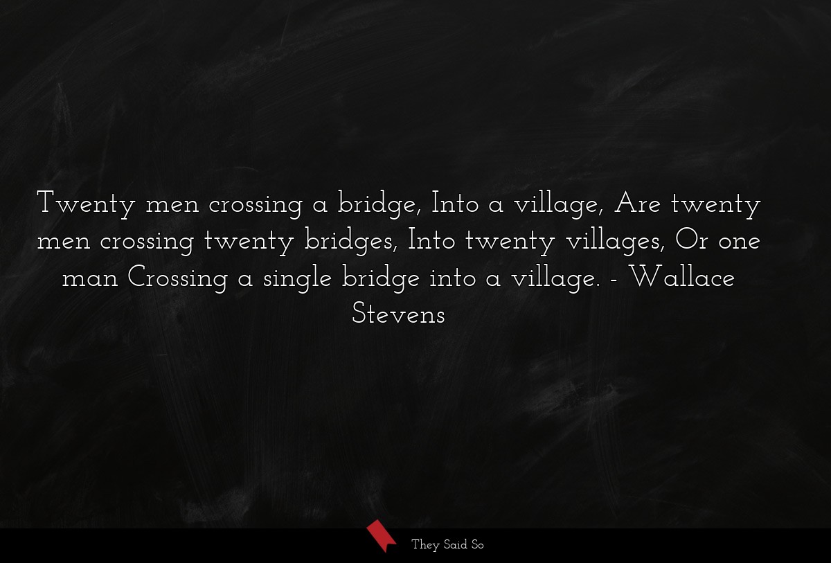 Twenty men crossing a bridge, Into a village, Are twenty men crossing twenty bridges, Into twenty villages, Or one man Crossing a single bridge into a village.