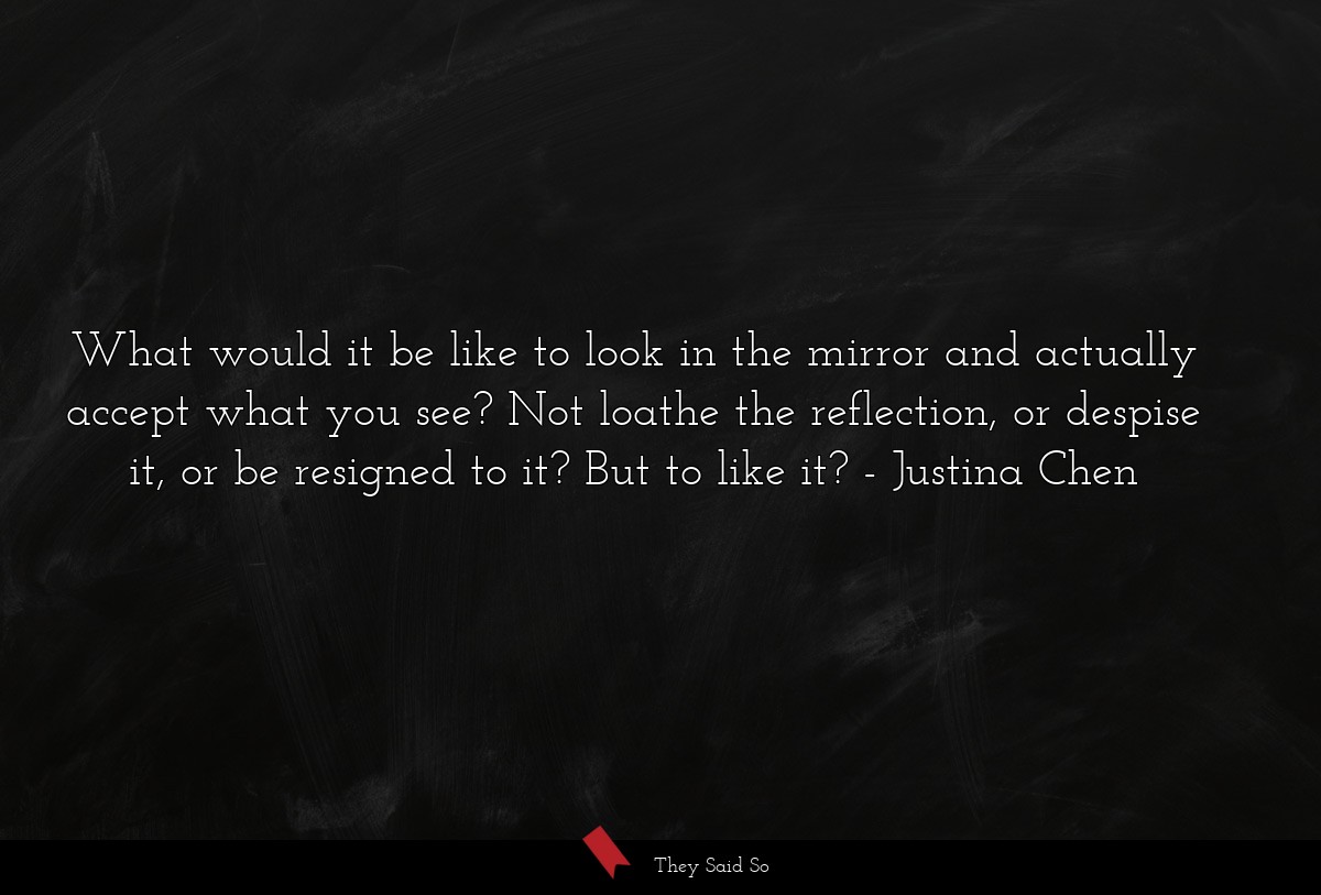 What would it be like to look in the mirror and actually accept what you see? Not loathe the reflection, or despise it, or be resigned to it? But to like it?